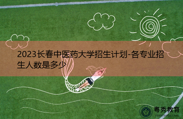 2023长春中医药大学招生计划-各专业招生人数是多少 2023长春中医药大学招生计划-各专业招生人数是多少