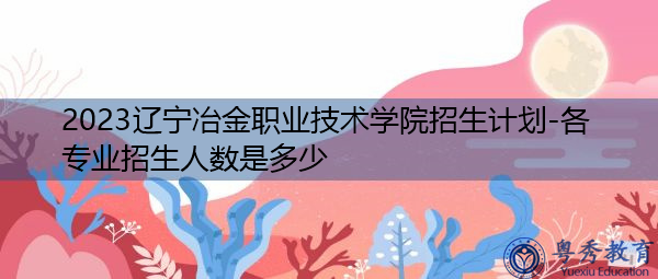 2023辽宁冶金职业技术学院招生计划-各专业招生人数是多少 2023辽宁冶金职业技术学院招生计划-各专业招生人数是多少