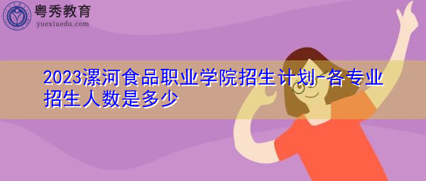 2023漯河食品职业学院招生计划-各专业招生人数是多少 2023漯河食品职业学院招生计划-各专业招生人数是多少
