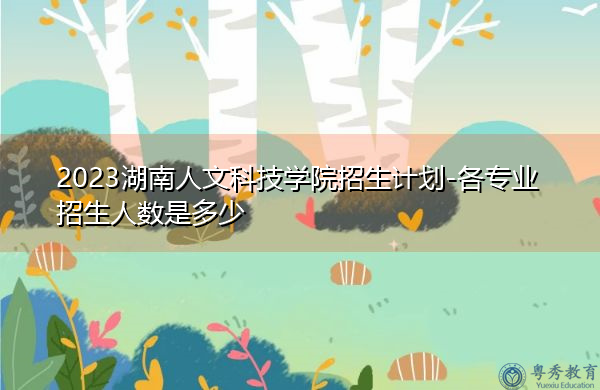 2023湖南人文科技学院招生计划-各专业招生人数是多少 2023湖南人文科技学院招生计划-各专业招生人数是多少