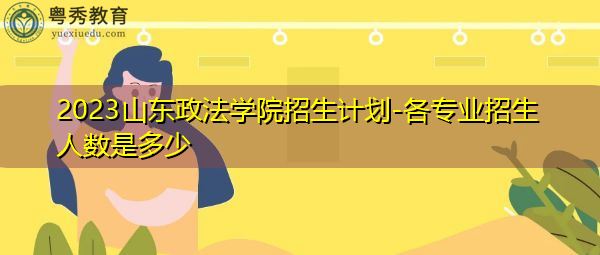 2023山东政法学院招生计划-各专业招生人数是多少 2023山东政法学院招生计划-各专业招生人数是多少