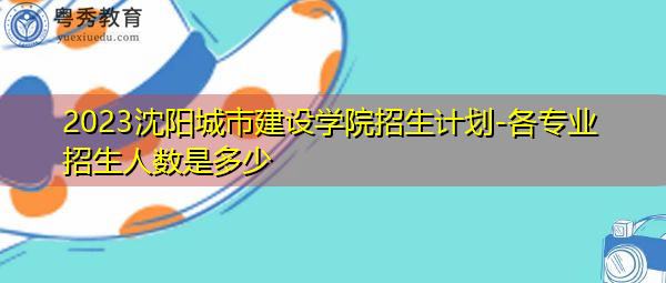 2023沈阳城市建设学院招生计划-各专业招生人数是多少 2023沈阳城市建设学院招生计划-各专业招生人数是多少