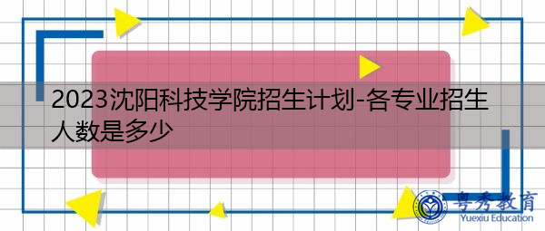 2023沈阳科技学院招生计划-各专业招生人数是多少 2023沈阳科技学院招生计划-各专业招生人数是多少