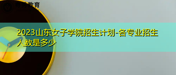 2023山东女子学院招生计划-各专业招生人数是多少