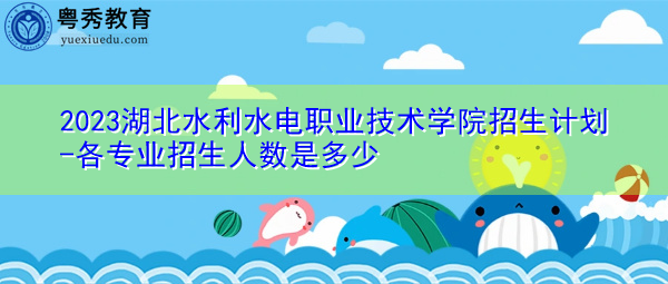 2023湖北水利水电职业技术学院招生计划-各专业招生人数是多少 2023湖北水利水电职业技术学院招生计划-各专业招生人数是多少