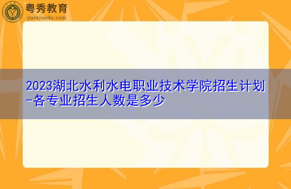2023湖北水利水电职业技术学院招生计划-各专业招生人数是多少 2023湖北水利水电职业技术学院招生计划-各专业招生人数是多少