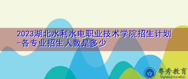 2023湖北水利水电职业技术学院招生计划-各专业招生人数是多少