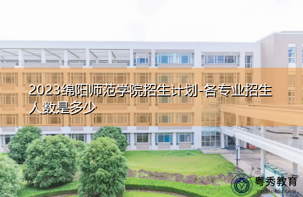 2023绵阳师范学院招生计划-各专业招生人数是多少 2023绵阳师范学院招生计划-各专业招生人数是多少