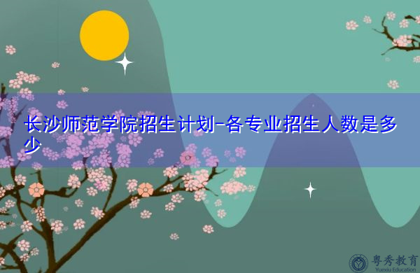 长沙师范学院招生计划-各专业招生人数是多少 长沙师范学院招生计划-各专业招生人数是多少