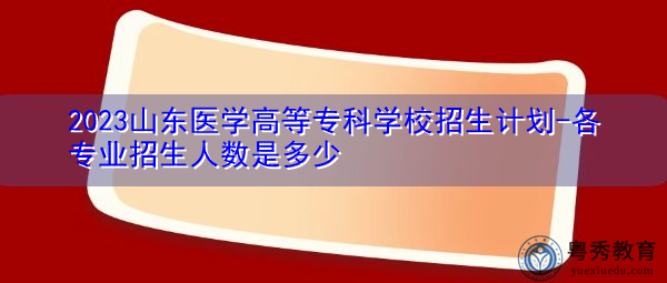 2023山东医学高等专科学校招生计划-各专业招生人数是多少 2023山东医学高等专科学校招生计划-各专业招生人数是多少