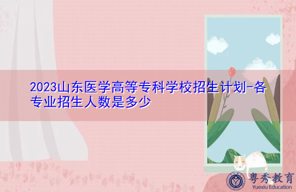 2023山东医学高等专科学校招生计划-各专业招生人数是多少 2023山东医学高等专科学校招生计划-各专业招生人数是多少