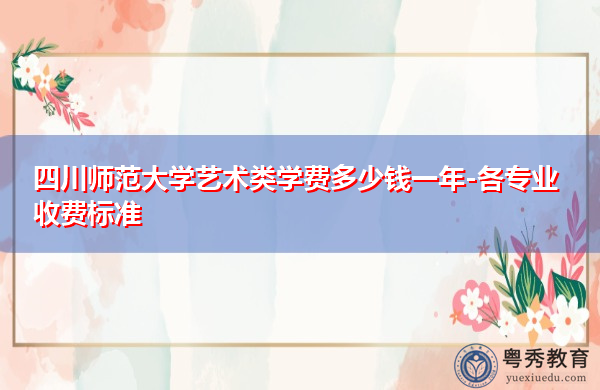 四川师范大学艺术类学费多少钱一年-各专业收费标准