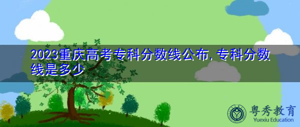 2023重庆高考专科分数线公布,专科分数线是多少 2023重庆高考专科分数线公布,专科分数线是多少