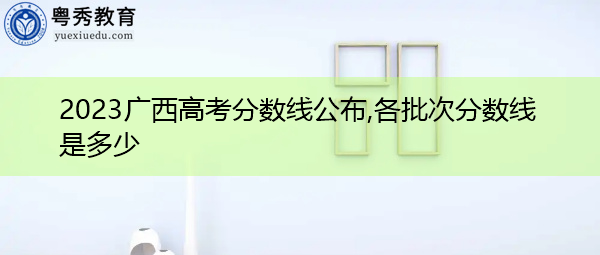 2023广西高考分数线公布,各批次分数线是多少 2023广西高考分数线公布,各批次分数线是多少