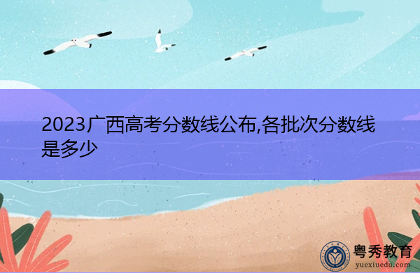 2023广西高考分数线公布,各批次分数线是多少 2023广西高考分数线公布,各批次分数线是多少