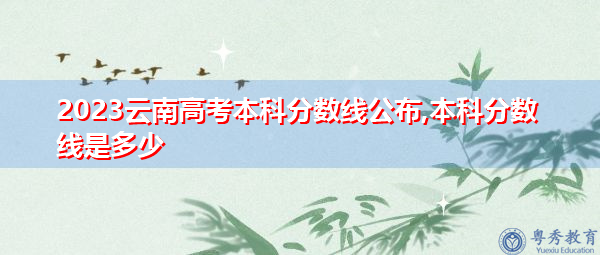 2023云南高考本科分数线公布,本科分数线是多少 2023云南高考本科分数线公布,本科分数线是多少