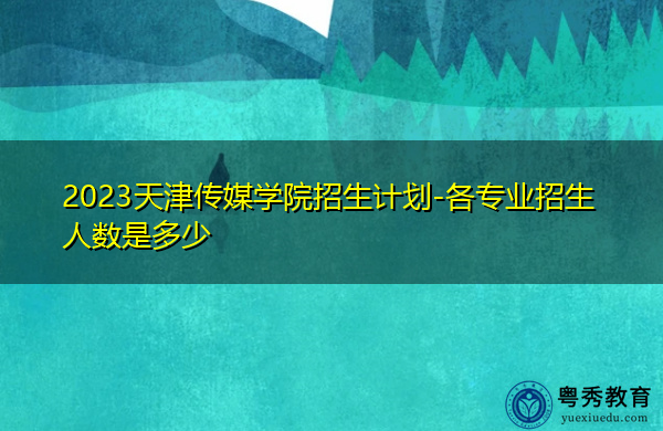 2023天津传媒学院招生计划-各专业招生人数是多少 2023天津传媒学院招生计划-各专业招生人数是多少