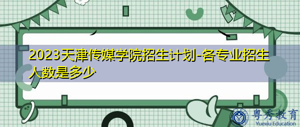 2023天津传媒学院招生计划-各专业招生人数是多少 2023天津传媒学院招生计划-各专业招生人数是多少