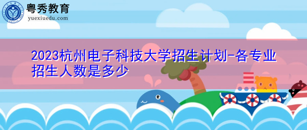 2023杭州电子科技大学招生计划-各专业招生人数是多少 2023杭州电子科技大学招生计划-各专业招生人数是多少