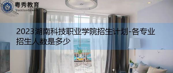 2023湖南科技职业学院招生计划-各专业招生人数是多少 2023湖南科技职业学院招生计划-各专业招生人数是多少