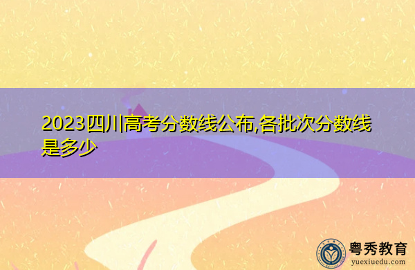 2023四川高考分数线公布,各批次分数线是多少 2023四川高考分数线公布,各批次分数线是多少