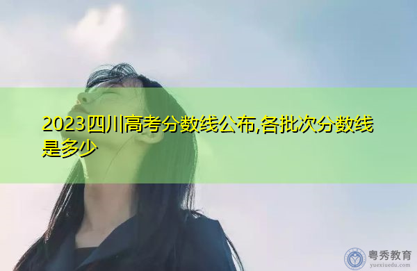 2023四川高考分数线公布,各批次分数线是多少 2023四川高考分数线公布,各批次分数线是多少
