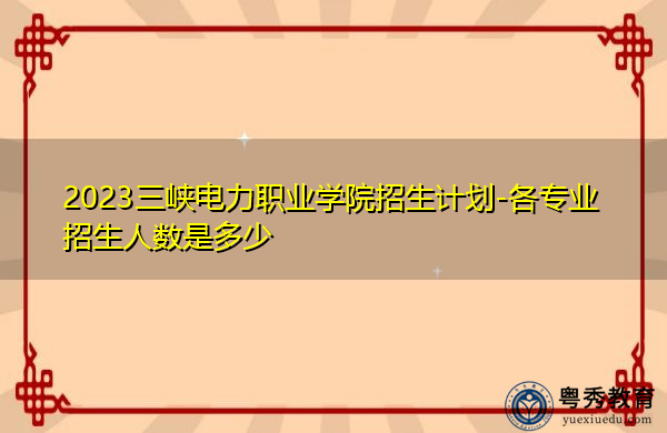 2023三峡电力职业学院招生计划-各专业招生人数是多少 2023三峡电力职业学院招生计划-各专业招生人数是多少
