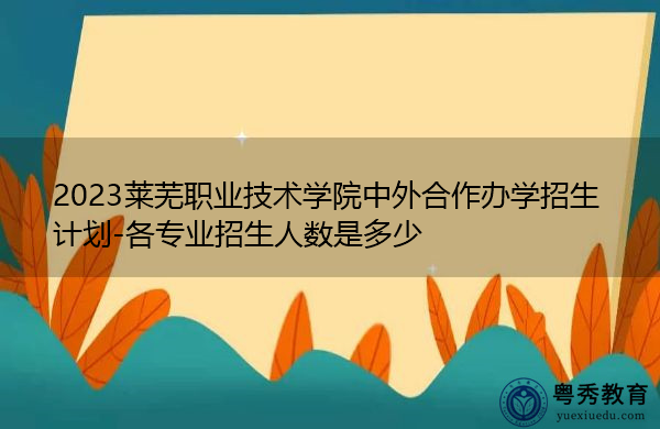 2023莱芜职业技术学院中外合作办学招生计划-各专业招生人数是多少 2023莱芜职业技术学院中外合作办学招生计划-各专业招生人数是多少