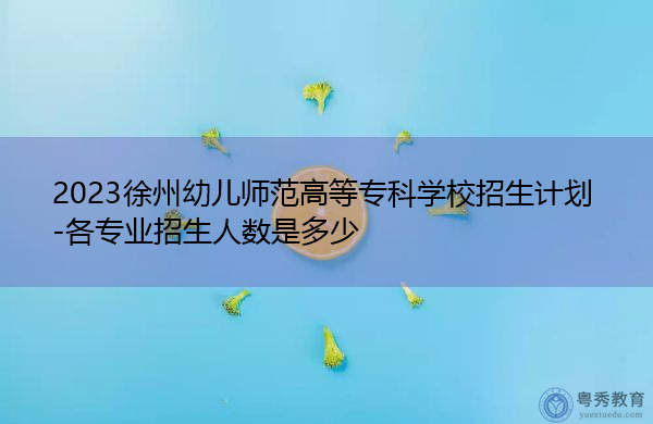 2023徐州幼儿师范高等专科学校招生计划-各专业招生人数是多少 2023徐州幼儿师范高等专科学校招生计划-各专业招生人数是多少