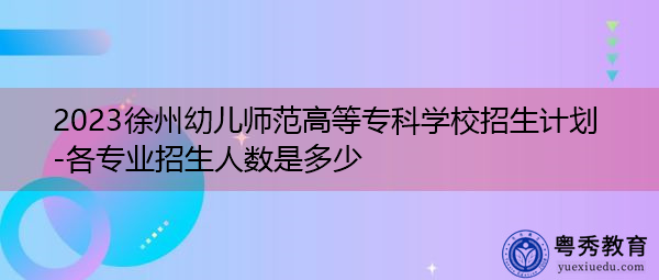 2023徐州幼儿师范高等专科学校招生计划-各专业招生人数是多少 2023徐州幼儿师范高等专科学校招生计划-各专业招生人数是多少