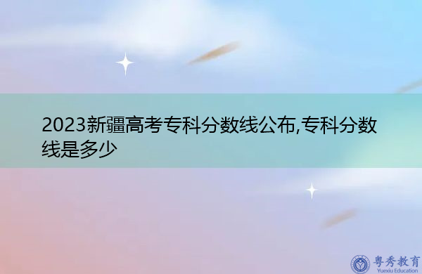 2023新疆高考专科分数线公布,专科分数线是多少 2023新疆高考专科分数线公布,专科分数线是多少