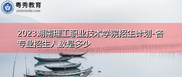 2023湖南理工职业技术学院招生计划-各专业招生人数是多少