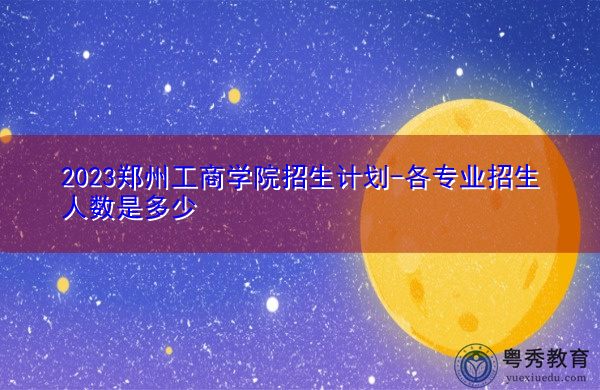 2023郑州工商学院招生计划-各专业招生人数是多少 2023郑州工商学院招生计划-各专业招生人数是多少