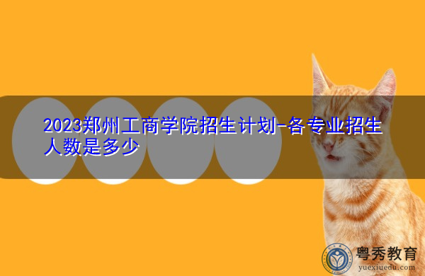 2023郑州工商学院招生计划-各专业招生人数是多少 2023郑州工商学院招生计划-各专业招生人数是多少