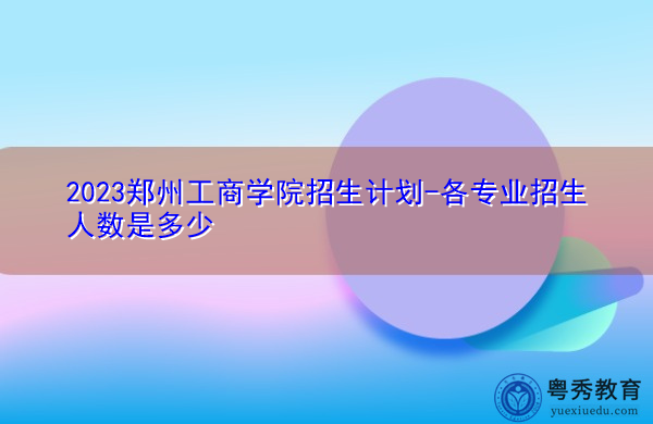 2023郑州工商学院招生计划-各专业招生人数是多少 2023郑州工商学院招生计划-各专业招生人数是多少