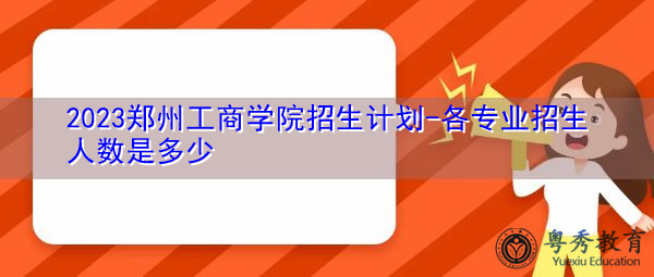 2023郑州工商学院招生计划-各专业招生人数是多少 2023郑州工商学院招生计划-各专业招生人数是多少