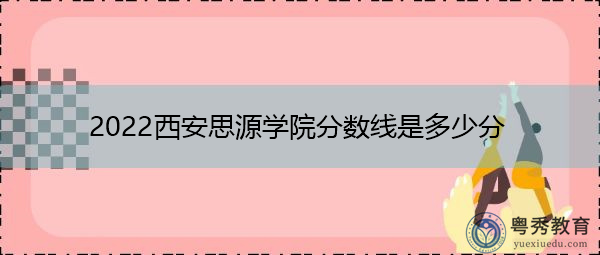 2022西安思源学院分数线是多少分 2022西安思源学院分数线是多少分