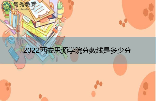 2022西安思源学院分数线是多少分 2022西安思源学院分数线是多少分