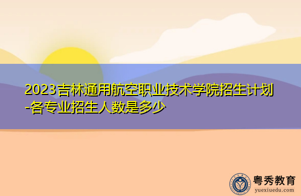 2023吉林通用航空职业技术学院招生计划-各专业招生人数是多少 2023吉林通用航空职业技术学院招生计划-各专业招生人数是多少