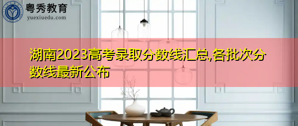 湖南2023高考录取分数线汇总,各批次分数线最新公布 湖南2023高考录取分数线汇总,各批次分数线最新公布