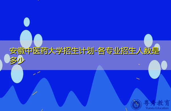 安徽中医药大学招生计划-各专业招生人数是多少