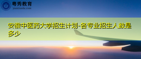 安徽中医药大学招生计划-各专业招生人数是多少