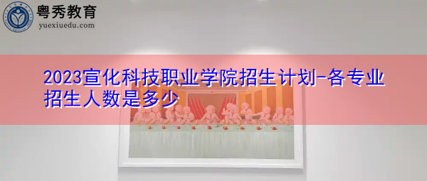2023宣化科技职业学院招生计划-各专业招生人数是多少