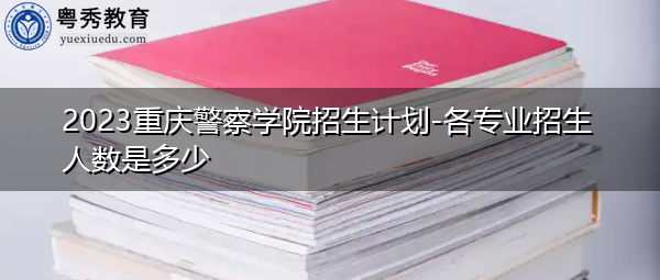 2023重庆警察学院招生计划-各专业招生人数是多少 2023重庆警察学院招生计划-各专业招生人数是多少