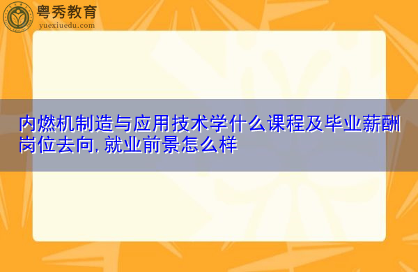 内燃机制造与应用技术学什么课程及毕业薪酬岗位去向,就业前景怎么样 内燃机制造与应用技术学什么课程及毕业薪酬岗位去向,就业前景怎么样