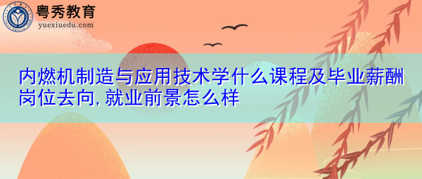 内燃机制造与应用技术学什么课程及毕业薪酬岗位去向,就业前景怎么样 内燃机制造与应用技术学什么课程及毕业薪酬岗位去向,就业前景怎么样