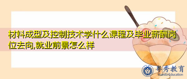 材料成型及控制技术学什么课程及毕业薪酬岗位去向,就业前景怎么样 材料成型及控制技术学什么课程及毕业薪酬岗位去向,就业前景怎么样