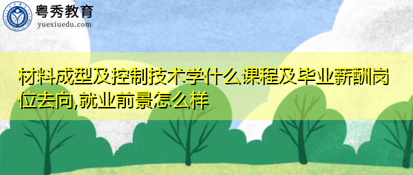 材料成型及控制技术学什么课程及毕业薪酬岗位去向,就业前景怎么样 材料成型及控制技术学什么课程及毕业薪酬岗位去向,就业前景怎么样