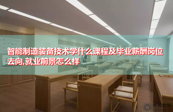 智能制造装备技术学什么课程及毕业薪酬岗位去向,就业前景怎么样 智能制造装备技术学什么课程及毕业薪酬岗位去向,就业前景怎么样