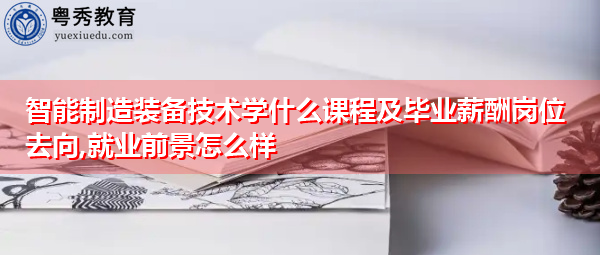 智能制造装备技术学什么课程及毕业薪酬岗位去向,就业前景怎么样 智能制造装备技术学什么课程及毕业薪酬岗位去向,就业前景怎么样